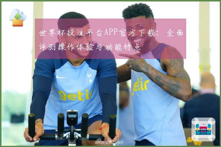 世界杯投注平台APP官方下载：全面评测操作体验与功能特点